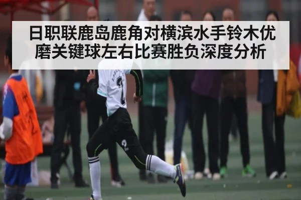 日职联鹿岛鹿角对横滨水手铃木优磨关键球左右比赛胜负深度分析